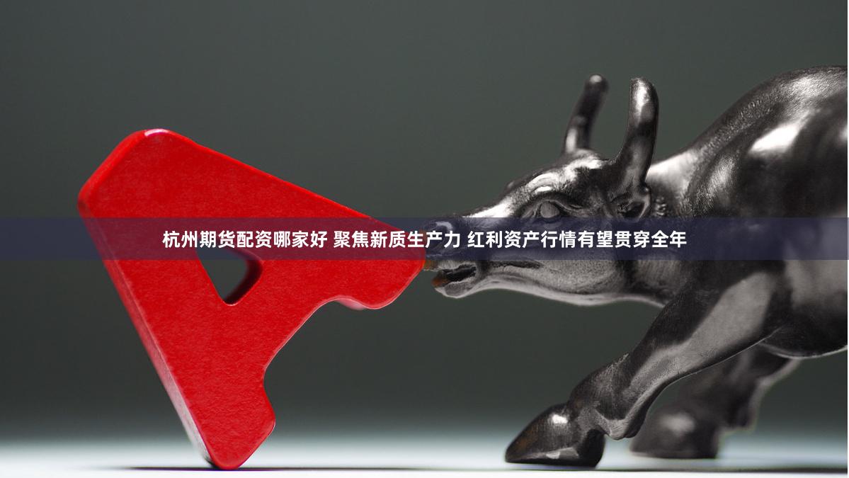 杭州期货配资哪家好 聚焦新质生产力 红利资产行情有望贯穿全年