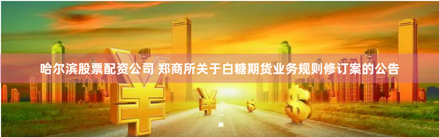 哈尔滨股票配资公司 郑商所关于白糖期货业务规则修订案的公告