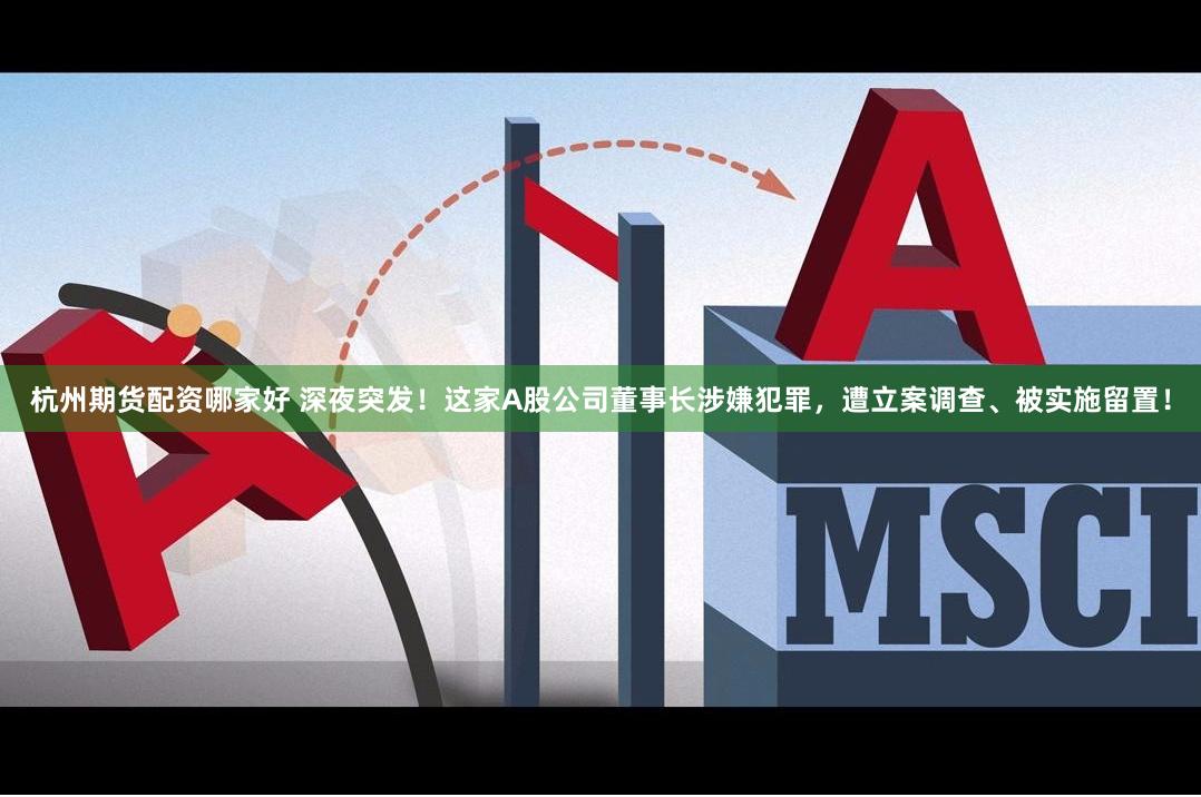 杭州期货配资哪家好 深夜突发！这家A股公司董事长涉嫌犯罪，遭立案调查、被实施留置！