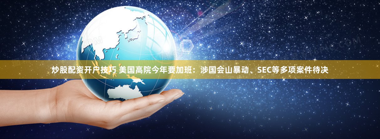 炒股配资开户技巧 美国高院今年要加班：涉国会山暴动、SEC等多项案件待决