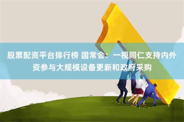 股票配资平台排行榜 国常会：一视同仁支持内外资参与大规模设备更新和政府采购