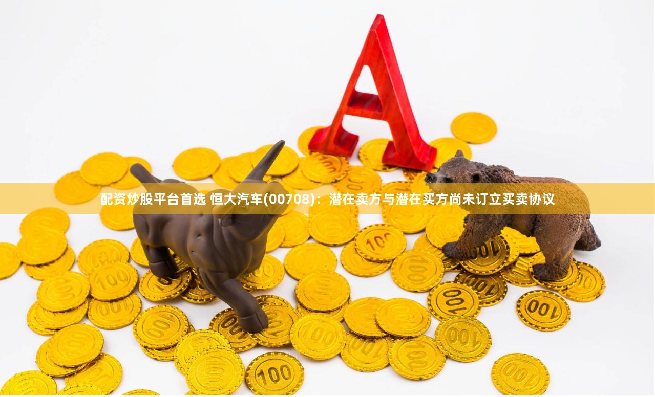 配资炒股平台首选 恒大汽车(00708)：潜在卖方与潜在买方尚未订立买卖协议