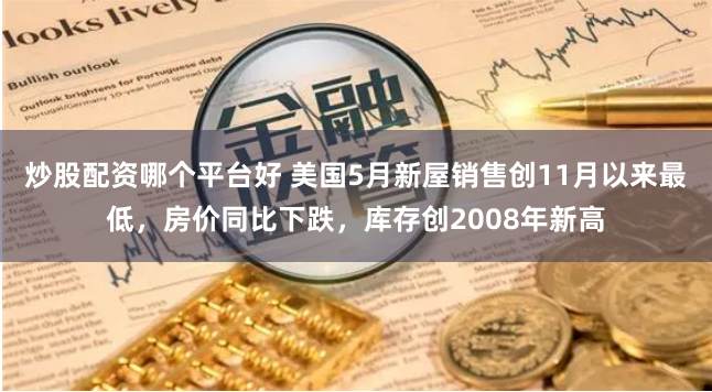 炒股配资哪个平台好 美国5月新屋销售创11月以来最低，房价同比下跌，库存创2008年新高
