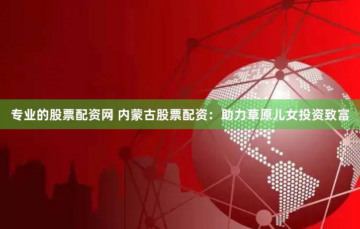 专业的股票配资网 内蒙古股票配资：助力草原儿女投资致富