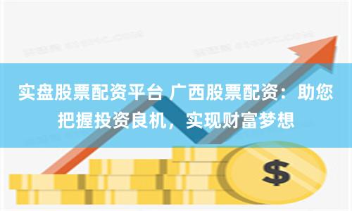 实盘股票配资平台 广西股票配资：助您把握投资良机，实现财富梦想