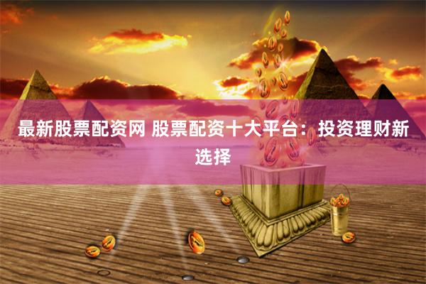 最新股票配资网 股票配资十大平台：投资理财新选择