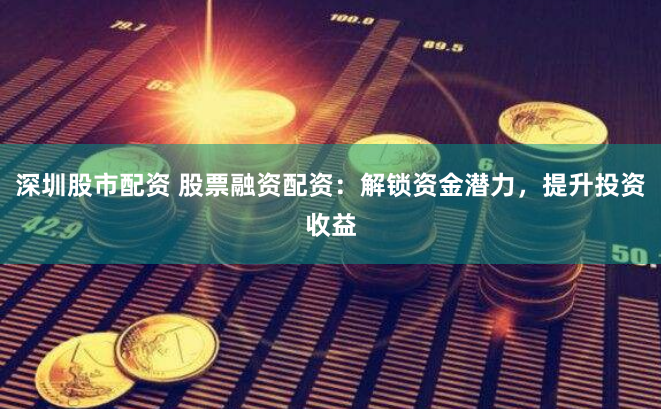 深圳股市配资 股票融资配资：解锁资金潜力，提升投资收益