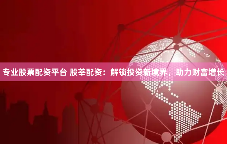 专业股票配资平台 股莘配资：解锁投资新境界，助力财富增长