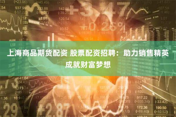 上海商品期货配资 股票配资招聘：助力销售精英成就财富梦想