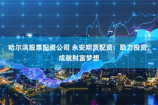 哈尔滨股票配资公司 永安期货配资：助力投资，成就财富梦想