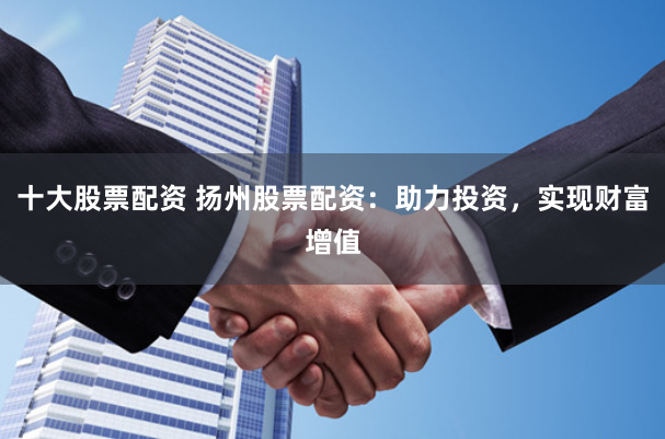 十大股票配资 扬州股票配资：助力投资，实现财富增值