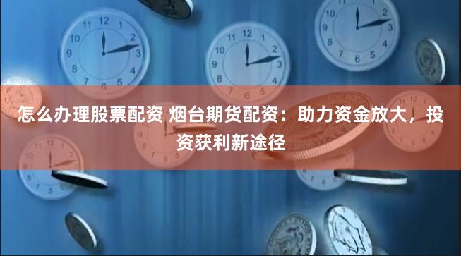 怎么办理股票配资 烟台期货配资：助力资金放大，投资获利新途径
