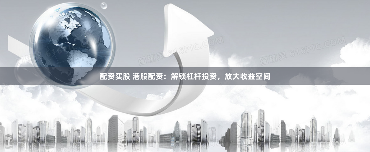 配资买股 港股配资：解锁杠杆投资，放大收益空间