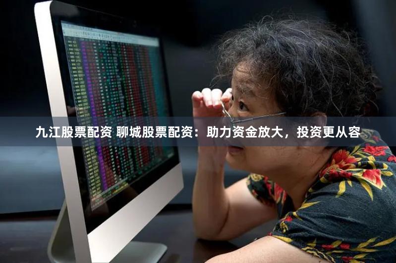 九江股票配资 聊城股票配资：助力资金放大，投资更从容