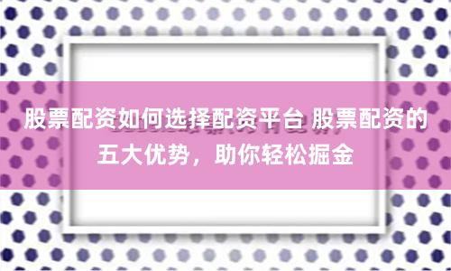 股票配资如何选择配资平台 股票配资的五大优势，助你轻松掘金