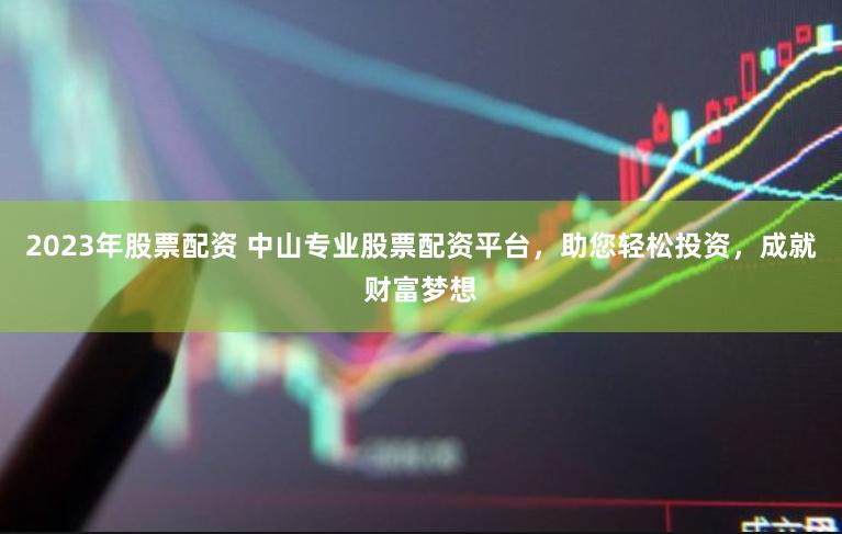 2023年股票配资 中山专业股票配资平台，助您轻松投资，成就财富梦想