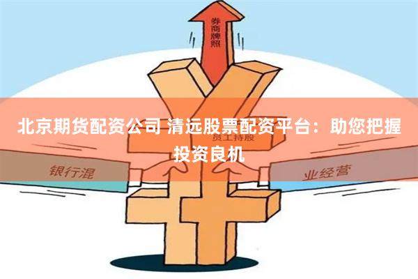 北京期货配资公司 清远股票配资平台：助您把握投资良机