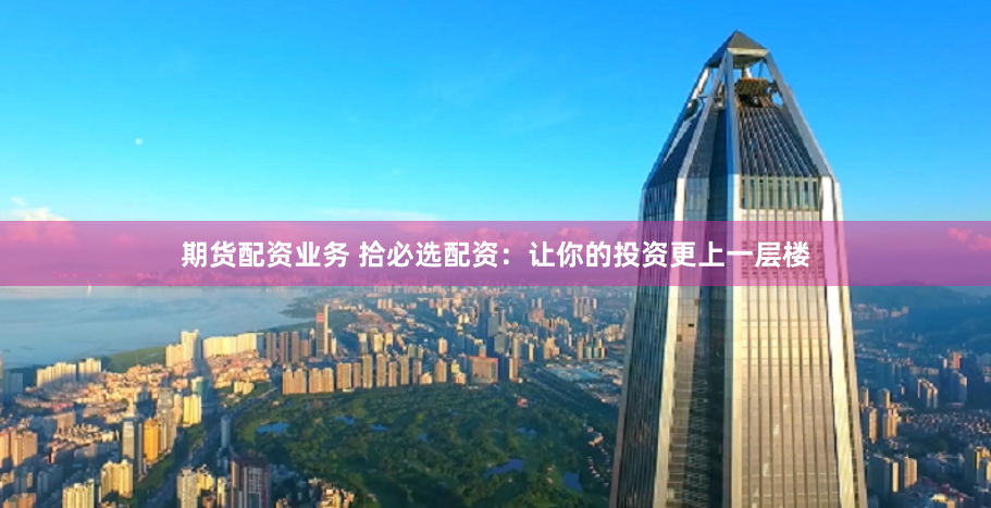期货配资业务 拾必选配资：让你的投资更上一层楼