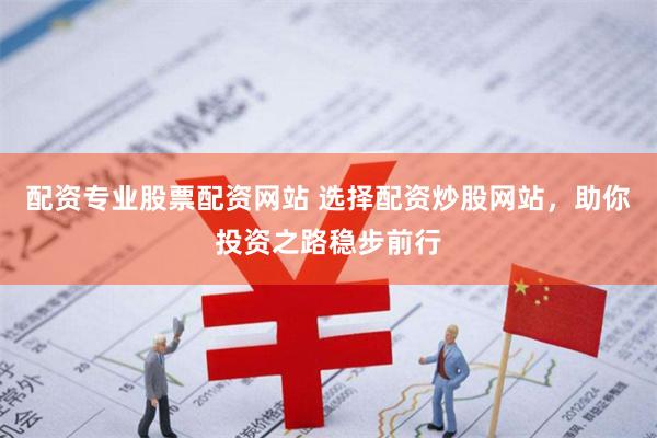 配资专业股票配资网站 选择配资炒股网站，助你投资之路稳步前行