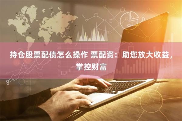 持仓股票配债怎么操作 票配资:助您放大收益,掌控财富