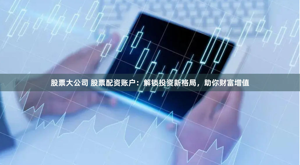 股票大公司 股票配资账户：解锁投资新格局，助你财富增值