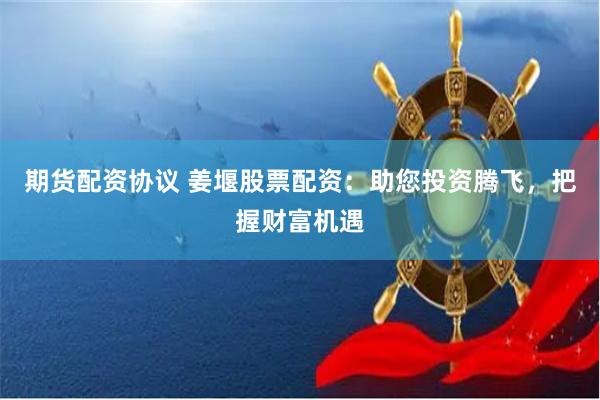 期货配资协议 姜堰股票配资：助您投资腾飞，把握财富机遇