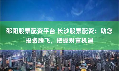 邵阳股票配资平台 长沙股票配资：助您投资腾飞，把握财富机遇