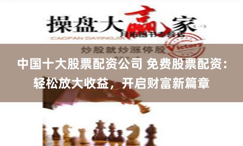 中国十大股票配资公司 免费股票配资：轻松放大收益，开启财富新篇章