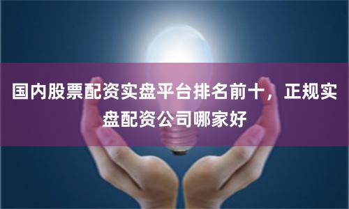 国内股票配资实盘平台排名前十，正规实盘配资公司哪家好