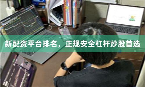 新配资平台排名，正规安全杠杆炒股首选