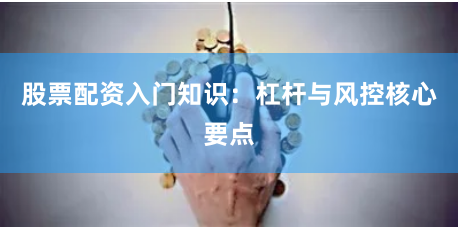 股票配资入门知识：杠杆与风控核心要点